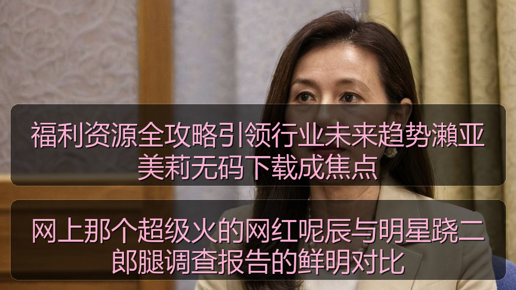 福利资源全攻略引领行业未来趋势瀨亚美莉无码下载成焦点