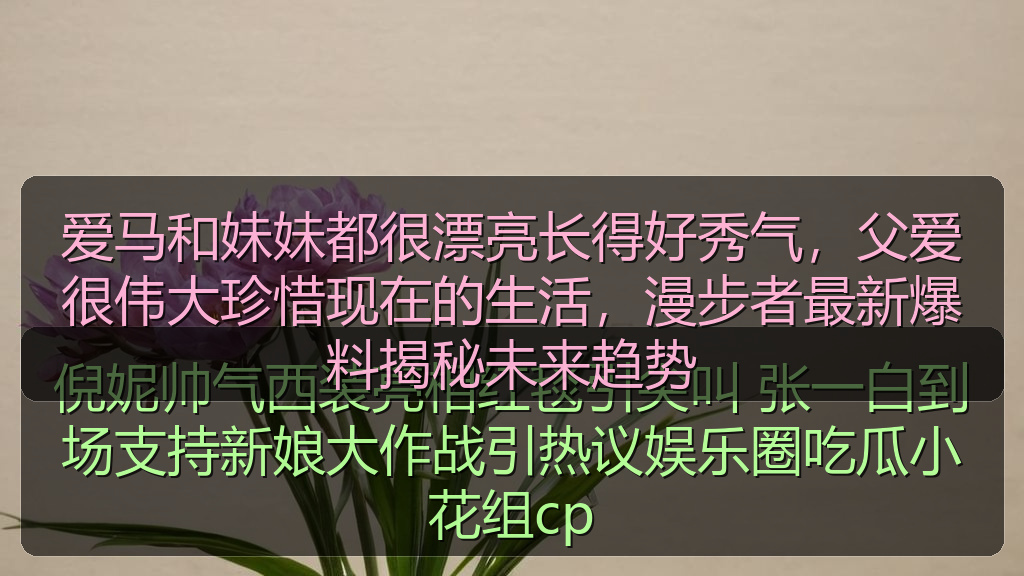 爱马和妹妹都很漂亮长得好秀气，父爱很伟大珍惜现在的生活，漫步者最新爆料揭秘未来趋势