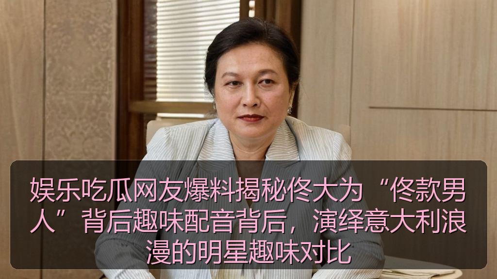 娱乐吃瓜网友爆料揭秘佟大为“佟款男人”背后趣味配音背后，演绎意大利浪漫的明星趣味对比