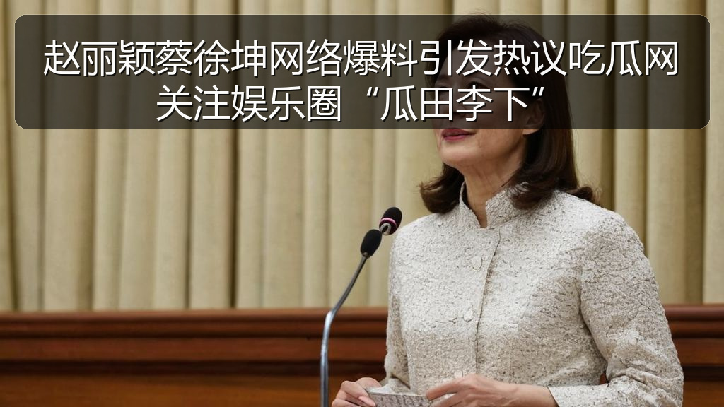 赵丽颖蔡徐坤网络爆料引发热议吃瓜网关注娱乐圈“瓜田李下”