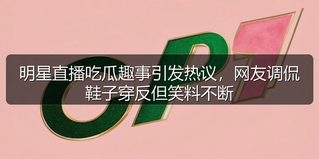 明星直播吃瓜趣事引发热议，网友调侃鞋子穿反但笑料不断