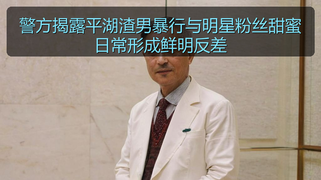 警方揭露平湖渣男暴行与明星粉丝甜蜜日常形成鲜明反差