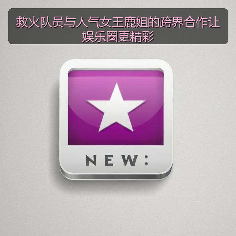 救火队员与人气女王鹿姐的跨界合作让娱乐圈更精彩