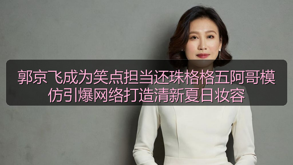 郭京飞成为笑点担当还珠格格五阿哥模仿引爆网络打造清新夏日妆容